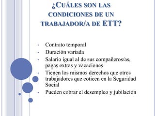 ¿CUÁLES SON LAS
CONDICIONES DE UN
TRABAJADOR/A DE ETT?
• Contrato temporal
• Duración variada
• Salario igual al de sus compañeros/as,
pagas extras y vacaciones
• Tienen los mismos derechos que otros
trabajadores que coticen en la Seguridad
Social
• Pueden cobrar el desempleo y jubilación
 