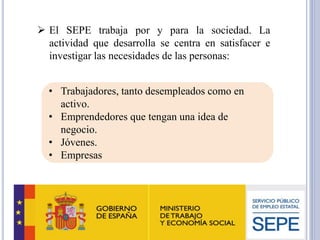 ➢ El SEPE trabaja por y para la sociedad. La
actividad que desarrolla se centra en satisfacer e
investigar las necesidades de las personas:
• Trabajadores, tanto desempleados como en
activo.
• Emprendedores que tengan una idea de
negocio.
• Jóvenes.
• Empresas
 