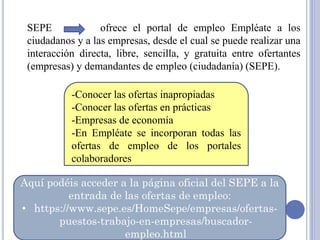 SEPE ofrece el portal de empleo Empléate a los
ciudadanos y a las empresas, desde el cual se puede realizar una
interacción directa, libre, sencilla, y gratuita entre ofertantes
(empresas) y demandantes de empleo (ciudadanía) (SEPE).
-Conocer las ofertas inapropiadas
-Conocer las ofertas en prácticas
-Empresas de economía
-En Empléate se incorporan todas las
ofertas de empleo de los portales
colaboradores
Aquí podéis acceder a la página oficial del SEPE a la
entrada de las ofertas de empleo:
• https://www.sepe.es/HomeSepe/empresas/ofertas-
puestos-trabajo-en-empresas/buscador-
empleo.html
 