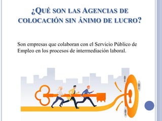¿QUÉ SON LAS AGENCIAS DE
COLOCACIÓN SIN ÁNIMO DE LUCRO?
Son empresas que colaboran con el Servicio Público de
Empleo en los procesos de intermediación laboral.
 