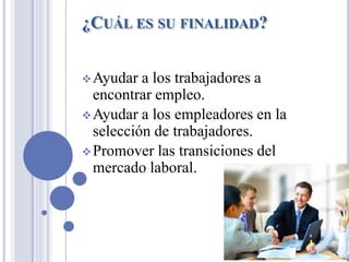 ¿CUÁL ES SU FINALIDAD?
❖Ayudar a los trabajadores a
encontrar empleo.
❖Ayudar a los empleadores en la
selección de trabajadores.
❖Promover las transiciones del
mercado laboral.
 