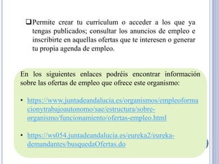 ❑Permite crear tu currículum o acceder a los que ya
tengas publicados; consultar los anuncios de empleo e
inscribirte en aquellas ofertas que te interesen o generar
tu propia agenda de empleo.
En los siguientes enlaces podréis encontrar información
sobre las ofertas de empleo que ofrece este organismo:
• https://www.juntadeandalucia.es/organismos/empleoforma
cionytrabajoautonomo/sae/estructura/sobre-
organismo/funcionamiento/ofertas-empleo.html
• https://ws054.juntadeandalucia.es/eureka2/eureka-
demandantes/busquedaOfertas.do
 