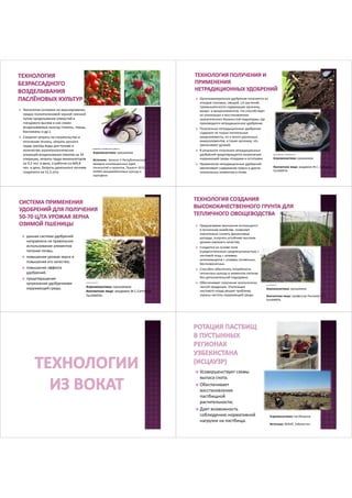 Технология основана на мульчирование 
грядок полиэтиленовой черной пленкой 
путем проделывания отверстий и 
гнездового высева в них семян 
возделываемых культур (томаты, перцы, 
баклажаны и др.); 
 Сократит затраты на строительство и 
отопление теплиц, затраты ручного 
труда, расход воды для полива и 
количество агротехнологических 
операций возделывания томатов на 34 
операции, затраты труда механизаторов 
на 9,2 чел. в день, а рабочих на 669,8 
чел. в день. Затраты дизельного топлива 
сократятся на 51,3 л/га. 
qreeninfo.ru, mirsada.com.ua, phart.ru 
Агроэкосистема: орошаемое 
Источник: Каталог V Республиканской 
ярмарки инновационных идей, 
технологий и проектов, Ташкент-2012. 
УзНИИ овощевобахчевых культур и 
картофеля. 
 Органоминеральное удобрение получается из 
отходов столовых, овощей, с/х растений, 
промышленности содержащие органику, 
макро- и микроэлементов, что способствует 
их утилизации и восстановлению 
экологического баланса той территории, где 
производится нетрадиционное удобрение 
 Полученные нетрадиционные удобрения 
содержат не только питательные 
макроэлементы, но и много различных 
микроэлементов, и также органику, что 
увеличивает урожай; 
 В результате получения нетрадиционных 
удобрений предотвращается загрязнение 
окружающей среды отходами и остатками. 
 Применения нетрадиционных удобрений 
увеличивает содержание гумуса и других 
питательных элементов в почве. 
supersadovnik.ru, liveinternet.ru 
Агроэкосистема: орошаемое 
Контактное лицо: академик Ж.С. Саттаров, 
ГосНИИПА. 
stqltman.narod.ru 
Агроэкосистема: орошаемое 
Контактное лицо: академик Ж.С.Сатторов, 
ГосНИИПА. 
 данная система удобрений 
направлена на правильное 
использование элементов 
питания почвы; 
 повышение урожая зерна и 
повышение его качество; 
 повышение эффекта 
удобрений; 
 предотвращение 
загрязнения удобрениями 
окружающей среды. 
 Предлагаемая технология используется 
в тепличном хозяйстве, позволяет 
значительно снизить финансовые 
расходы, получать устойчиво высокие 
урожаи хорошего качества; 
 Создается на основе почв 
(предпочтительно среднесуглинистых) + 
листовой опад + штаммы 
актиномицетов + штаммы почвенных 
беспозвоночных. 
 Способен обеспечить потребности 
тепличных культур в элементах питания 
без дополнительной подкормки; 
 Обеспечивает получение экологически 
чистой продукции. Утилизация 
листового опада решает проблему 
охраны чистоты окружающей среды. 
parnikiteplicy.ru 
Агроэкосистема: орошаемое 
Контактное лицо: профессор Рискиева Х.Т., 
ГосНИИПА. 
 Усовершенствует схемы 
выпаса скота; 
 Обеспечивает 
восстановления 
пастбищной 
растительности; 
 Дает возможность 
соблюдению нормативной 
нагрузки на пастбища. 
Агроэкосистема: пастбищное 
Источник: ВОКАТ, Узбекистан 
 