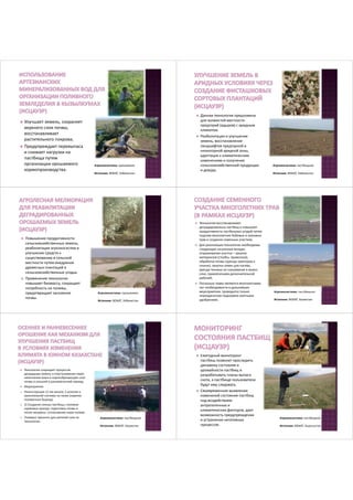 Улучшает земель, сохраняет 
верхнего слоя почвы, 
восстанавливает 
растительного покрова; 
 Предупреждает перевыпаса 
и снижает нагрузки на 
пастбища путем 
организации орошаемого 
кормопроизводства. 
Агроэкосистема: орошаемое 
Источник: ВОКАТ, Узбекистан 
 Данная технология предложена 
для холмистой местности 
предгорий (адыров) с аридным 
климатом. 
 Реабилитация и улучшение 
земель, восстановление 
ландшафтов предгорной и 
низкогорной аридной зоны, 
адаптация к климатическим 
изменениям и получение 
сельскохозяйственной продукции 
и дохода. 
Агроэкосистема: пастбищное 
Источник: ВОКАТ, Узбекистан 
 Повышение продуктивности 
сельскохозяйственных земель, 
реабилитация агроэкосистем и 
улучшение средств к 
существованию в сельской 
местности путем внедрения 
древесных плантаций в 
сельскохозяйственные угодья. 
 Применение технологии 
повышает биомассу, сокращает 
потребность на поливы, 
предотвращает засоление 
почвы. 
Агроэкосистема: орошаемое 
Источник: ВОКАТ, Узбекистан 
 Технология восстанавливает 
деградированных пастбищ и повышает 
продуктивность пастбищных угодий путем 
подсева многолетних бобовых и злаковых 
трав и создания семенных участков; 
 Для реализации технологии необходимы 
следующие начальные вклады: 
огораживание участка – закупка 
материалов (столбы, проволока), 
обработка почвы (аренда тракторов и 
сеялок), закупка семян для посева, 
аренда техники на скашивание и вывоз 
сена, привлечением дополнительной 
рабочей; 
 Поскольку травы являются многолетними, 
нет необходимости в дальнейших 
мероприятиях, проводится только 
периодическая подкормка азотными 
удобрениям. 
Агроэкосистема: пастбищное 
Источник: ВОКАТ, Казахстан 
 Технологии сокращает процессов 
деградации земель и опустынивания через 
накопление влаги в корнеобразующем слое 
почвы в осенний и ранневесенний период; 
 Мероприятия: 
1) Реконструкция 12 км канала, 5 шлюзов и 
оросительной системы на полях (нарезка 
поливочных борозд). 
2) 2) Создание сеяных пастбищ с посевом 
кормовых культур: подготовка почвы и 
посев люцерны, согласование норм полива. 
3) Полевые тренинги для жителей села по 
технологии. 
Агроэкосистема: пастбищное 
Источник: ВОКАТ, Казахстан 
 Ежегодный мониторинг 
пастбищ позволит проследить 
динамику состояния и 
урожайности пастбищ и 
разрабатывать планы выпаса 
скота, а пастбище пользователи 
будут ему следовать. 
 Своевременное выявление 
изменений состояния пастбищ 
под воздействием 
антропогенных и 
климатических факторов, дает 
возможность предупреждения 
и устранения негативных 
процессов. 
Агроэкосистема: пастбищное 
Источник: ВОКАТ, Кыргызстан 
 