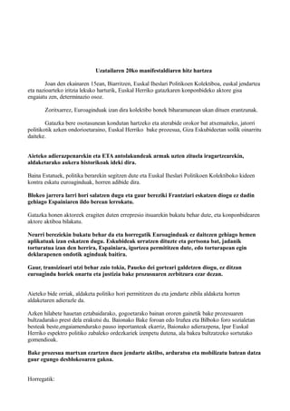 Uzatailaren 20ko manifestaldiaren hitz hartzea
Joan den ekainaren 15ean, Biarritzen, Euskal Iheslari Politikoen Kolektiboa, euskal jendartea
eta nazioarteko iritzia lekuko harturik, Euskal Herriko gatazkaren konponbideko aktore gisa
engaiatu zen, determinazio osoz.
Zoritxarrez, Euroaginduak izan dira kolektibo honek biharamunean ukan dituen erantzunak.
Gatazka bere osotasunean kondutan hartzeko eta aterabide orokor bat atxemaiteko, jatorri
politikotik azken ondorioetaraino, Euskal Herriko bake prozesua, Giza Eskubideetan soilik oinarritu
daiteke.
Aieteko adierazpenarekin eta ETA antolakundeak armak uzten zituela iragartzearekin,
aldaketarako aukera historikoak ideki dira.
Baina Estatuek, politika berarekin segitzen dute eta Euskal Iheslari Politikoen Kolektiboko kideen
kontra eskatu euroaginduak, horren adibide dira.
Blokeo jarrera larri hori salatzen dugu eta gaur bereziki Frantziari eskatzen diogu ez dadin
gehiago Espainiaren ildo berean lerrokatu.
Gatazka honen aktoreek eragiten duten errepresio itsuarekin bukatu behar dute, eta konponbidearen
aktore aktiboa bilakatu.
Neurri bereziekin bukatu behar da eta horregatik Euroaginduak ez daitezen gehiago hemen
aplikatuak izan eskatzen dugu. Eskubideak urratzen dituzte eta pertsona bat, jadanik
torturatua izan den herrira, Espainiara, igortzea permititzen dute, edo torturapean egin
deklarapenen ondotik aginduak baitira.
Gaur, transizioari utzi behar zaio tokia, Paueko dei gorteari galdetzen diogu, ez ditzan
euroagindu horiek onartu eta justizia bake prozusuaren zerbitzura ezar dezan.
Aieteko bide orriak, aldaketa politiko hori permititzen du eta jendarte zibila aldaketa horren
aldaketaren adierazle da.
Azken hilabete hauetan eztabaidarako, gogoetarako bainan ororen gainetik bake prozesuaren
bultzadarako prest dela erakutsi du. Baionako Bake foroan edo Iruñea eta Bilboko foro sozialetan
besteak beste,engaiamendurako pauso inportanteak ekarriz, Baionako adierazpena, Ipar Euskal
Herriko espektro politiko zabaleko ordezkariek izenpetu dutena, ala bakea bultzatzeko sortutako
gomendioak.
Bake prozesua martxan ezartzen duen jendarte aktibo, arduratsu eta mobilizatu batean datza
gaur egungo desblokeoaren gakoa.
Horregatik:
 
