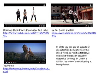 Ne-Yo- One in a Million
https://www.youtube.com/watch?v=6tpl9Ltk
RRw
Omarion, Chris Brown, Jhene Aiko- Post to be
https://www.youtube.com/watch?v=aPxVSCfo
YnU
Tyga-Glitta
https://www.youtube.com/watch?v=kZHycUA_
42M
In Glitta you can see all aspects of
mens fashion being shown in the
music video as Tyga has tattoos, a
chain and the idea of casual yet
expensive clothing. In One in a
Million the idea of smart clothing is
being shown.
 