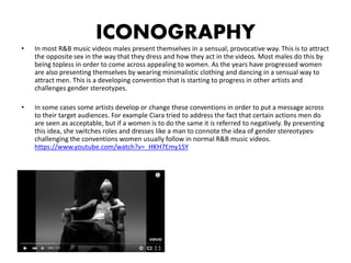 ICONOGRAPHY
• In most R&B music videos males present themselves in a sensual, provocative way. This is to attract
the opposite sex in the way that they dress and how they act in the videos. Most males do this by
being topless in order to come across appealing to women. As the years have progressed women
are also presenting themselves by wearing minimalistic clothing and dancing in a sensual way to
attract men. This is a developing convention that is starting to progress in other artists and
challenges gender stereotypes.
• In some cases some artists develop or change these conventions in order to put a message across
to their target audiences. For example Ciara tried to address the fact that certain actions men do
are seen as acceptable, but if a women is to do the same it is referred to negatively. By presenting
this idea, she switches roles and dresses like a man to connote the idea of gender stereotypes-
challenging the conventions women usually follow in normal R&B music videos.
https://www.youtube.com/watch?v=_HKH7Emy1SY
 