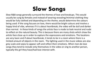 Slow Songs
Slow R&B songs generally surround the themes of love and breakups. This would
usually be sung by females and instead of wearing revealing/minimal clothing they
would be fully clothed and depending on the theme, would determine the colours
being used. If the song focuses on love, there would be bright colours and involve a
happy kind of vibe, whereas if it is about heartbreak, the video will be dull and darker
than normal. In these kinds of songs the artists face is made to look neutral and nude
to reflect on the natural beauty. This is because there are many shots which show the
artists face close up in order to capture the expressions and emotions. The locations
are very basic and if about heartbreak, it tends to be in a room where there is a
limited amount of objects in the room. The lighting used in the music videos are also
grey scale and sepia to appear soft and reflect their emotions. When men do love
songs they tend to include only themselves in the video or sing to another person,
typically the girl they have/had love interest with.
 