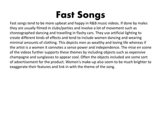 Fast Songs
Fast songs tend to be more upbeat and happy in R&B music videos. If done by males
they are usually filmed in clubs/parties and involve a lot of movement such as
choreographed dancing and travelling in flashy cars. They use artificial lighting to
create different kinds of effects and tend to include women dancing and wearing
minimal amounts of clothing. This depicts men as wealthy and loving life whereas if
the artist is a women it connotes a sense power and independence. The mise en scene
of the videos further supports these themes by including objects such as expensive
champagne and sunglasses to appear cool. Often the objects included are some sort
of advertisement for the product. Women's make-up also seem to be much brighter to
exaggerate their features and link in with the theme of the song.
 