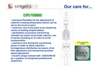 Our care for...
- maximum flexibility for the adjustment of
material’s heating temperature (which can be
set on the touch-screen)
- maximum care to the parts to be heated (by
means of heating shaped plates)
- sterilisation of punches and forming
chamber by means of peroxide vapours; use
of sterile moulding air in order to avoid
contamination
- maximum care during the cup forming
phase in order to allow material’s
homogeneous distribution by means of air-
flow adjustment and mechanical punches’
speed adjustment
- mould’s shape realised with CAD/CAM 3D
by a supplier of recognised professional
experience
DATA CODER AND
BRAND
 