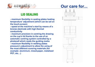 Our care for...
- maximum flexibility in sealing plates heating
temperature’ adjustment (which can be set on
the touch-screen)
- speed at the machine’s start by means of a
bronze electrode with high thermal
conductivity
- maximum precision in centring the drawing
on the cup’s lid thanks to the use of an
automatic centring system controlled by a
photocell which reads the guiding marks
- maximum flexibility in welding plates
pressure’s adjustment to allow the using of
the most different covering materials (for
example: aluminium, mixed-paper, metalised
PET, etc…)
 