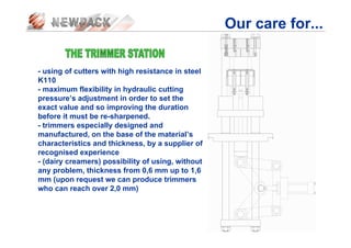 Our care for...
- using of cutters with high resistance in steel
K110
- maximum flexibility in hydraulic cutting
pressure’s adjustment in order to set the
exact value and so improving the duration
before it must be re-sharpened.
- trimmers especially designed and
manufactured, on the base of the material’s
characteristics and thickness, by a supplier of
recognised experience
- (dairy creamers) possibility of using, without
any problem, thickness from 0,6 mm up to 1,6
mm (upon request we can produce trimmers
who can reach over 2,0 mm)
 