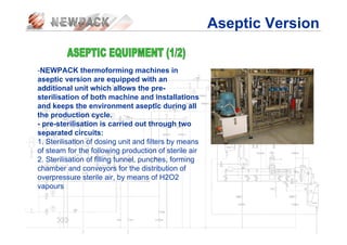 -NEWPACK thermoforming machines in
aseptic version are equipped with an
additional unit which allows the pre-
sterilisation of both machine and installations
and keeps the environment aseptic during all
the production cycle.
- pre-sterilisation is carried out through two
separated circuits:
1. Sterilisation of dosing unit and filters by means
of steam for the following production of sterile air
2. Sterilisation of filling tunnel, punches, forming
chamber and conveyors for the distribution of
overpressure sterile air, by means of H2O2
vapours
Aseptic Version
 