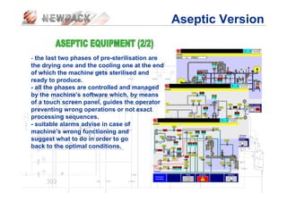 - the last two phases of pre-sterilisation are
the drying one and the cooling one at the end
of which the machine gets sterilised and
ready to produce.
- all the phases are controlled and managed
by the machine’s software which, by means
of a touch screen panel, guides the operator
preventing wrong operations or not exact
processing sequences.
- suitable alarms advise in case of
machine’s wrong functioning and
suggest what to do in order to go
back to the optimal conditions.
Aseptic Version
 