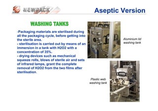 -Packaging materials are sterilised during
all the packaging cycle, before getting into
the sterile area.
- sterilisation is carried out by means of an
immersion in a tank with H2O2 with a
concentration of 35%.
- drying devices such as mechanical
squeeze rolls, blows of sterile air and sets
of infrared lamps, grant the complete
removal of H2O2 from the two films after
sterilisation.
Aluminium lid
washing tank
Plastic web
washing tank
Aseptic Version
 