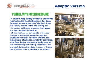 -In order to keep steady the sterile conditions
reached during the sterilisation, it has been
foreseen an overpressure of sterile air from
the heating station to the pre-sealing one.
- in case of oxidisable products inert gases
are used instead of sterile air
- all the mechanical commands which are
inside the machine’s aseptic tunnel are
protected by means of steam barriers, the
temperature of which is constantly controlled.
- the films, before leaving the sterile area for
the final sealing and cutting operations, are
pre-sealed along the edges in order to isolate
the product from the external environment.
Aseptic Version
 