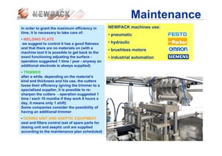 Maintenance
In order to grant the maximum efficiency in
time, it is necessary to take care of:
• WELDING PLATE
we suggest to control it has a good flatness
and that there are no materials on (with a
machine tool it is possible to get back to the
exact functioning adjusting the surface -
operation suggested 1 time / year - anyway an
additional electrode is always supplied)
• TRIMMER
after a while, depending on the material’s
kind and thickness and his use, the cutters
loose their efficiency (giving the trimmer to a
specialised supplier, it is possible to re-
sharpen the cutters - operation suggested 1
time / each 10 months if they work 8 hours a
day, it means only 1 shift)
Some companies consider the possibility of
having an additional trimmer
• DOSING UNIT AND ASEPTIC EQUIPMENT
seal and filters control (set of spare parts for
dosing unit and aseptic unit are supplied
according to the maintenance plan scheduled)
NEWPACK machines use:
• pneumatic
• hydraulic
• brushless motors
• industrial automation
 