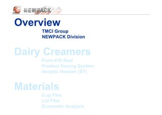 Overview
TMCI Group
NEWPACK Division
Dairy Creamers
Form-Fill-Seal
Product Dosing System
Aseptic Version (ST)
Materials
Cup Film
Lid Film
Economic Analysis
 