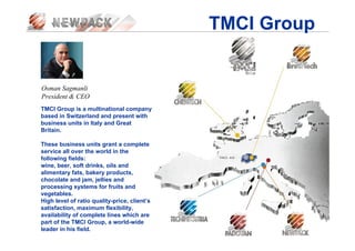 TMCI Group
Osman Sagmanli
President & CEO
TMCI Group is a multinational company
based in Switzerland and present with
business units in Italy and Great
Britain.
These business units grant a complete
service all over the world in the
following fields:
wine, beer, soft drinks, oils and
alimentary fats, bakery products,
chocolate and jam, jellies and
processing systems for fruits and
vegetables.
High level of ratio quality-price, client’s
satisfaction, maximum flexibility,
availability of complete lines which are
part of the TMCI Group, a world-wide
leader in his field.
 