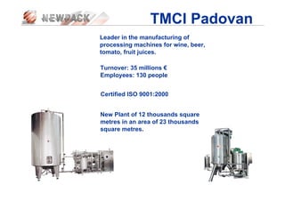 TMCI Padovan
Leader in the manufacturing of
processing machines for wine, beer,
tomato, fruit juices.
Turnover: 35 millions €
Employees: 130 people
Certified ISO 9001:2000
New Plant of 12 thousands square
metres in an area of 23 thousands
square metres.
 