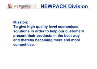 NEWPACK Division
Mission:
To give high quality level customised
solutions in order to help our customers
present their products in the best way
and thereby becoming more and more
competitive.
 