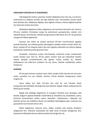ESKOLAREN FUNTZIOA IKT-EI DAGOKIENEZ 
Teknologiarekin batera, gizartean zenbait aldaketak eman dira eta, era berean, hezkuntzak ere aldaketa horiekin bat egin beharko luke. Horretarako, funtzio hauek bete beharko ditu: alfabetatze digitala, eten digitala saihestu, inklusio digitala bultzatu eta hezkuntza eredua berriztatu. 
Alfabetatze digitalaren bidez ezagutzaren zati handi bat eskuratzen da. Gainera, IKT-aren erabilera funtsezkoa izango da pertsonaren garapenerako, eskolan zein eskolatik kanpo. Horretarako, eskolak esanguratsuki erabili behar ditu IKT-ak, gizartean ezaugarriei hobeto egokitzeko. 
Kontuan izan behar da zenbait pertsona IKT-ekin harremanetan egoteko arazoak dituztela, eta eskolak guztiok teknologiara sarbidea dutela ziurtatu behar du. Beraz, eskolak IKT-ak integratu behar ditu eten digitala saihesteko eta inklusio digitala bultzatzeko, berdintasunezko gizartea lortuz. 
Amaitzeko, hezkuntza eredua berriztatzeak, hezkuntza eredu tradizionalari buelta ematea esan nahi du. IKT-ek aukera ematen dute gai ezberdinak lotzeko; eskolaz kanpoko errealitatearekin bat egiteko modua ematen du, ikasleen aktibotasuna eta talde-lana sustatzen du eta, beraz, ikasleak motibatzeko aukera ematen du. 
AUKERAK 
IKT-ak parte hartzea sustatzen dute; lehen, jendea soilik irakurlea zen eta orain, ordea, sortzailea ere izan daiteke. Gainera, horrek ikasketa esanguratsua izatea eragiten du. 
Izaera aktibo hori Web 2.0-rekin lotu ahal da, arlo honetan ikaste esanguratsurako baliabide interesgarriak aipa daitezke: blogak, wikiak, webquestak eta Marka-gune sozialak. 
Blogak edo weblogei dagokienez, bi ezaugarri dituztela esan dezakegu; alde batetik, blogaren egileak baliabide multimediak jar ditzakeela eta, bestaldetik, ostera, bisitariak komentarioak uzteko aukera daukatela. Irakaskuntzan, irakasleek eta ikasleek sortzen eta erabiltzen dituzte eta baliabide teknologikoez gain, hizkuntza eta gurasoekiko harremanak lantzen dira. 
Wikiei dagokienez, edonork sortu, aldatu, eraldatu edo ezabatu ditzakeen webguneak dira. Elkarlana bultzatzeko eta talde lanak errazteko baliagarriak dira. Ospetsuena WIkipedia da eta erabilerrazetako bat Google Doc da.  