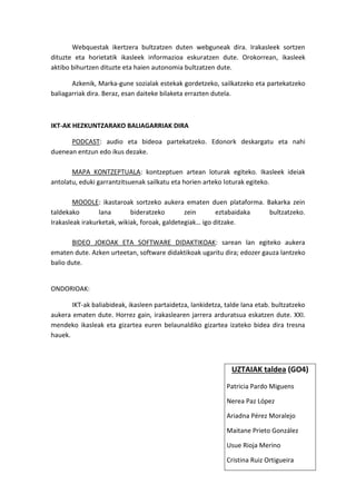 Webquestak ikertzera bultzatzen duten webguneak dira. Irakasleek sortzen dituzte eta horietatik ikasleek informazioa eskuratzen dute. Orokorrean, ikasleek aktibo bihurtzen dituzte eta haien autonomia bultzatzen dute. 
Azkenik, Marka-gune sozialak estekak gordetzeko, sailkatzeko eta partekatzeko baliagarriak dira. Beraz, esan daiteke bilaketa errazten dutela. 
IKT-AK HEZKUNTZARAKO BALIAGARRIAK DIRA 
PODCAST: audio eta bideoa partekatzeko. Edonork deskargatu eta nahi duenean entzun edo ikus dezake. 
MAPA KONTZEPTUALA: kontzeptuen artean loturak egiteko. Ikasleek ideiak antolatu, eduki garrantzitsuenak sailkatu eta horien arteko loturak egiteko. 
MOODLE: ikastaroak sortzeko aukera ematen duen plataforma. Bakarka zein taldekako lana bideratzeko zein eztabaidaka bultzatzeko. Irakasleak irakurketak, wikiak, foroak, galdetegiak… igo ditzake. 
BIDEO JOKOAK ETA SOFTWARE DIDAKTIKOAK: sarean lan egiteko aukera ematen dute. Azken urteetan, software didaktikoak ugaritu dira; edozer gauza lantzeko balio dute. 
ONDORIOAK: 
IKT-ak baliabideak, ikasleen partaidetza, lankidetza, talde lana etab. bultzatzeko aukera ematen dute. Horrez gain, irakaslearen jarrera arduratsua eskatzen dute. XXI. mendeko ikasleak eta gizartea euren belaunaldiko gizartea izateko bidea dira tresna hauek. 
UZTAIAK taldea (GO4) 
Patricia Pardo Miguens 
Nerea Paz López 
Ariadna Pérez Moralejo 
Maitane Prieto González 
Usue Rioja Merino 
Cristina Ruiz Ortigueira 