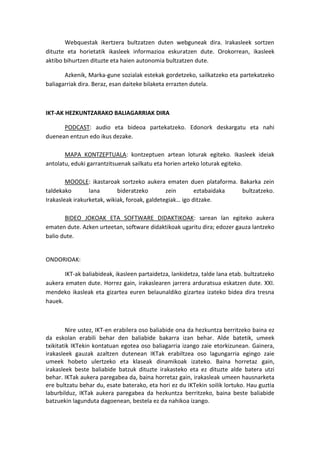 Webquestak ikertzera bultzatzen duten webguneak dira. Irakasleek sortzen dituzte eta horietatik ikasleek informazioa eskuratzen dute. Orokorrean, ikasleek aktibo bihurtzen dituzte eta haien autonomia bultzatzen dute. 
Azkenik, Marka-gune sozialak estekak gordetzeko, sailkatzeko eta partekatzeko baliagarriak dira. Beraz, esan daiteke bilaketa errazten dutela. 
IKT-AK HEZKUNTZARAKO BALIAGARRIAK DIRA 
PODCAST: audio eta bideoa partekatzeko. Edonork deskargatu eta nahi duenean entzun edo ikus dezake. 
MAPA KONTZEPTUALA: kontzeptuen artean loturak egiteko. Ikasleek ideiak antolatu, eduki garrantzitsuenak sailkatu eta horien arteko loturak egiteko. 
MOODLE: ikastaroak sortzeko aukera ematen duen plataforma. Bakarka zein taldekako lana bideratzeko zein eztabaidaka bultzatzeko. Irakasleak irakurketak, wikiak, foroak, galdetegiak… igo ditzake. 
BIDEO JOKOAK ETA SOFTWARE DIDAKTIKOAK: sarean lan egiteko aukera ematen dute. Azken urteetan, software didaktikoak ugaritu dira; edozer gauza lantzeko balio dute. 
ONDORIOAK: 
IKT-ak baliabideak, ikasleen partaidetza, lankidetza, talde lana etab. bultzatzeko aukera ematen dute. Horrez gain, irakaslearen jarrera arduratsua eskatzen dute. XXI. mendeko ikasleak eta gizartea euren belaunaldiko gizartea izateko bidea dira tresna hauek. 
Nire ustez, IKT-en erabilera oso baliabide ona da hezkuntza berritzeko baina ez da eskolan erabili behar den baliabide bakarra izan behar. Alde batetik, umeek txikitatik IKTekin kontatuan egotea oso baliagarria izango zaie etorkizunean. Gainera, irakasleek gauzak azaltzen dutenean IKTak erabiltzea oso lagungarria egingo zaie umeek hobeto ulertzeko eta klaseak dinamikoak izateko. Baina horretaz gain, irakasleek beste baliabide batzuk dituzte irakasteko eta ez dituzte alde batera utzi behar. IKTak aukera paregabea da, baina horretaz gain, irakasleak umeen hausnarketa ere bultzatu behar du, esate baterako, eta hori ez du IKTekin soilik lortuko. Hau guztia laburbilduz, IKTak aukera paregabea da hezkuntza berritzeko, baina beste baliabide batzuekin lagunduta dagoenean, bestela ez da nahikoa izango.  