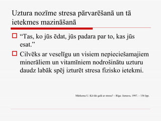 Uztura nozīme stresa pārvarēšanā un tā ietekmes mazināšanā “ Tas, ko jūs ēdat, jūs padara par to, kas jūs esat.” Cilvēks ar veselīgu un visiem nepieciešamajiem minerāliem un vitamīniem nodrošinātu uzturu daudz labāk spēj izturēt stresa fizisko ietekmi. Mārkema U. Kā tikt galā ar stresu? – Rīga: Jumava, 1997. – 156 lpp. 