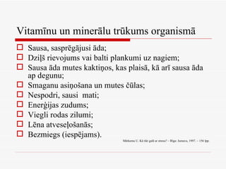 Vitamīnu un minerālu trūkums organismā Sausa, sasprēgājusi āda; Dziļš rievojums vai balti plankumi uz nagiem; Sausa āda mutes kaktiņos, kas plaisā, kā arī sausa āda ap degunu; Smaganu asiņošana un mutes čūlas; Nespodri, sausi  mati; Enerģijas zudums; Viegli rodas zilumi; Lēna atveseļošanās; Bezmiegs (iespējams). Mārkema U. Kā tikt galā ar stresu? – Rīga: Jumava, 1997. – 156 lpp. 