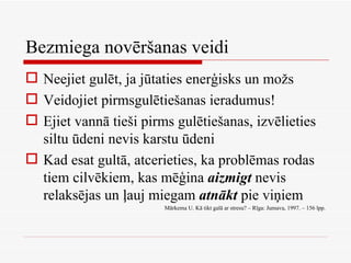Bezmiega novēršanas veidi Neejiet gulēt, ja jūtaties enerģisks un možs Veidojiet pirmsgulētiešanas ieradumus! Ejiet vannā tieši pirms gulētiešanas, izvēlieties siltu ūdeni nevis karstu ūdeni Kad esat gultā, atcerieties, ka problēmas rodas tiem cilvēkiem, kas mēģina  aizmigt  nevis relaksējas un ļauj miegam  atnākt  pie viņiem Mārkema U. Kā tikt galā ar stresu? – Rīga: Jumava, 1997. – 156 lpp. 