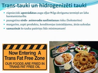 Trans-tauki un hidrogenizēti tauki
 rūpnieciski apstrādātas augu eļļasilgs derīguma termiņš un laba
karstumizturība
 paaugstina sirds- asinsvadu saslimšanas risku (holesterīns)
 margarīns, cepti produktu, konditorejas izstrādājumu, ātrās uzkodas
 samazināt šo tauku patēriņu līdz minimumam!
 