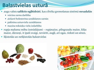 Balastvielas uzturā
 augu valsts saliktie ogļhidrāti, kas cilvēka gremošanas sistēmā nesadalās
 veicina zarnu darbību
 aizkavē holesterīna uzsūkšanos zarnās
 palēnina uzturvielu uzsūkšanos
 mazina toksisku vielu iedarbību
 rupja maluma miltu izstrādājumi – rupjmaize, pilngraudu maize, kliju
maize, dārzeņi, it īpaši svaigi, nevārīti, augļi, arī ogas, rieksti un sēnes.
 šķīstošās un nešķīstošās balastvielas
 