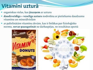 Vitamīni uzturā
 organiskas vielas, kas jāuzņem ar uzturu
 daudzveidīgs + veselīgs uzturs nodrošina ar pietiekamu daudzumu
vitamīnu un minerālvielām
 ar palielinātām vitamīnu devām, kas ir lielākas par fizioloģisko
normu, nevar paaugstināt ne darbaspējas, ne rezultātus sportā
 