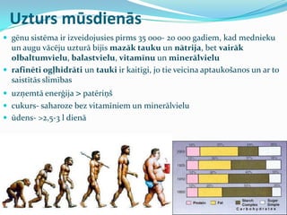 Uzturs mūsdienās
 gēnu sistēma ir izveidojusies pirms 35 000- 20 000 gadiem, kad mednieku
un augu vācēju uzturā bijis mazāk tauku un nātrija, bet vairāk
olbaltumvielu, balastvielu, vitamīnu un minerālvielu
 rafinēti ogļhidrāti un tauki ir kaitīgi, jo tie veicina aptaukošanos un ar to
saistītās slimības
 uzņemtā enerģija > patēriņš
 cukurs- saharoze bez vitamīniem un minerālvielu
 ūdens- >2,5-3 l dienā
 