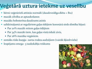 Veģetārā uztura ietekme uz veselību
 bērni-veģetārieši attīstās normāli (daudzveidīga diēta + B12)
 mazāk cilvēku ar aptaukošanos
 mazāks holesterīna daudzums asinīs
 salīdzinājumā ar regulāriem gaļas ēdējiem koronārā sirds slimība bijusi:
 Par 20% mazāk retiem gaļas ēdājiem
 Par 34% mazāk tiem, kas gaļas vietā ēduši zivis,
 Par 26% mazāka vegāniem.
 zemāks risks kuņģa- zarnu trakta audzējiem (vairāk šķiedrvielu)
 Iespējams omega- 3 taukskābju trūkums
 
