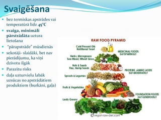 Svaigēšana
 bez termiskas apstrādes vai
temperatūrā līdz 45°C
 svaiga, minimāli
pārstrādāta uztura
lietošana
 “pārapstrāde” mūsdienās
 sekotāji- slaidāki, bet nav
pierādījumu, ka viņi
dzīvotu ilgāk
 Parazītu risks
 daļa uzturvielu labāk
uzsūcas no apstrādātiem
produktiem (burkāni, gaļa)
 
