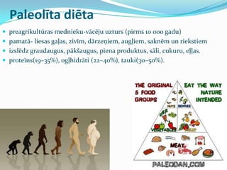Paleolīta diēta
 preagrikultūras mednieku-vācēju uzturs (pirms 10 000 gadu)
 pamatā- liesas gaļas, zivīm, dārzeņiem, augļiem, saknēm un riekstiem
 izslēdz graudaugus, pākšaugus, piena produktus, sāli, cukuru, eļļas.
 proteīns(19–35%), ogļhidrāti (22–40%), tauki(30–50%).
 
