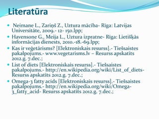 Literatūra
 Neimane L., Zariņš Z., Uztura mācība- Rīga: Latvijas
Universitāte, 2009.- 12- 150.lpp;
 Havensone G., Meija L., Uztura izpratne- Rīga: Lietišķās
informācijas dienests, 2010.-18.-69.lpp;
 Kas ir veģetārisms? [Elektroniskais resurss].- Tiešsaistes
pakalpojums.- www.vegetarisms.lv – Resurss apskatīts
2012.g. 7.dec.;
 List of diets [Elektroniskais resurss].- Tiešsaistes
pakalpojums.- http://en.wikipedia.org/wiki/List_of_diets-
Resurss apskatīts 2012.g. 7.dec.;
 Omega-3 fatty acids [Elektroniskais resurss].- Tiešsaistes
pakalpojums.- http://en.wikipedia.org/wiki/Omega-
3_fatty_acid- Resurss apskatīts 2012.g. 7.dec.;
 