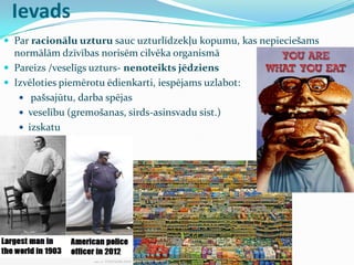 Ievads
 Par racionālu uzturu sauc uzturlīdzekļu kopumu, kas nepieciešams
normālām dzīvības norisēm cilvēka organismā
 Pareizs /veselīgs uzturs- nenoteikts jēdziens
 Izvēloties piemērotu ēdienkarti, iespējams uzlabot:
 pašsajūtu, darba spējas
 veselību (gremošanas, sirds-asinsvadu sist.)
 izskatu
 