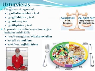  Enerģijas avoti organismā:
 1 g olbaltumvielu= 4 kcal
 1g ogļhidrātu= 9 kcal
 1g tauku= 9 kcal
 1g etilspirta= 7 kcal
 Ar pamatuzturvielām uzņemto enerģiju
ieteicams sadalīt šādi:
 10-15% enerģijas no olbaltumvielām
 25-30% no taukiem
 22-60% no ogļhidrātiem
Uzturvielas
 