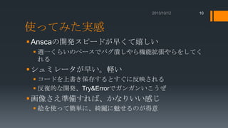 10

使ってみた実感
 Anscaの開発スピードが早くて嬉しい
 週一くらいのペースでバグ潰しやら機能拡張やらをしてく
れる

 シュミレータが早い。軽い
 コードを上書き保存するとすぐに反映される
 反復的な開発、Try&Errorでガンガンいこうぜ

 画像さえ準備すれば、かなりいい感じ
 絵を使って簡単に、綺麗に魅せるのが得意

 