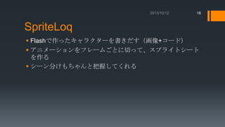 18

SpriteLoq
 Flashで作ったキャラクターを書きだす（画像+コード）
 アニメーションをフレームごとに切って、スプライトシート
を作る
 シーン分けもちゃんと把握してくれる

 
