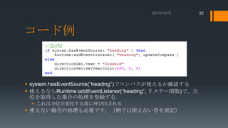 22

コード例

 system.hasEventSource(“heading”)でコンパスが使えるか確認する
 使えるならRuntime:addEventListener(“heading”, リスナー関数)で、方
位を取得した場合の処理を登録する
 これは方位が変化する度に呼び出される

 使えない場合の処理も必要です。（例では使えない旨を表記）

 