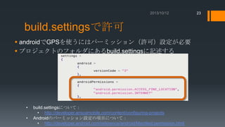 23

build.settingsで許可
 androidでGPSを使うにはパーミッション（許可）設定が必要
 プロジェクトのフォルダにあるbuild.settingsに記述する
12/02/24

•

•

http://developer.anscamobile.com/content/conﬁguring-projects#Application_Permissions_Android

build.settingsについて：
• http://developer.anscamobile.com/content/configuring-projects
Androidのパーミッション設定の項目について：
• http://developer.android.com/reference/android/Manifest.permission.html

 