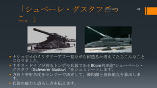 「シュベーレ・グスタフごっ
こ。」

24

 ナショジオのミリタリーアワー見ながら何造るか考えてたらこんなこと
になりました。
 ナチス・ドイツが誇るトンデモ兵器である80cm列車砲“シューベーレ・
グスタフ（Schwerer Gustav）”をシュミレートします。
 方角と発射角度をセンサーで決定して、飛距離と着弾地点を算出しま
す。
 兵器の威力と恐ろしさを伝えます。

 