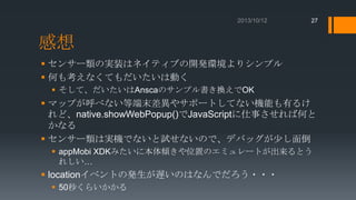 27

感想
 センサー類の実装はネイティブの開発環境よりシンプル
 何も考えなくてもだいたいは動く
 そして、だいたいはAnscaのサンプル書き換えでOK

 マップが呼べない等端末差異やサポートしてない機能も有るけ
れど、native.showWebPopup()でJavaScriptに仕事させれば何と
かなる
 センサー類は実機でないと試せないので、デバッグが少し面倒
 appMobi XDKみたいに本体傾きや位置のエミュレートが出来るとう
れしい…

 locationイベントの発生が遅いのはなんでだろう・・・
 50秒くらいかかる

 