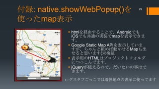 付録: native.showWebPopup()を
使ったmap表示

29

 htmlを経由することで、Androidでも
iOSでも共通の実装でmapを表示できま
す。
 Google Static Map APIを表示していま
すが、ちゃんと組めば動かせるMapも出
せると思います(未検証
 表示用のHTMLはプロジェクトフォルダ
につっこんでます。
 jQueryが使えるので、だいたいの事はで
きます。
←グスタフごっこでは着弾地点の表示に使ってます

 
