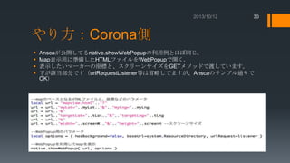 30

やり方：Corona側





Anscaが公開してるnative.showWebPopupの利用例とほぼ同じ。
Map表示用に準備したHTMLファイルをWebPopupで開く。
表示したいマーカーの座標と、スクリーンサイズをGETメソッドで渡しています。
下が該当部分です（urlRequestListener等は省略してますが、Anscaのサンプル通りで
OK）

 