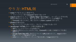 31

やり方: HTML側
 metaタグをちゃんと指定する。
 スマートフォン用のviewpointの設定で良いです

 map表示用のエレメント(Static Mapの場合img)と、ローディング中の代
替表示用のエレメント、閉じるボタン用のエレメントを準備する
 Corona側で拾うために、閉じるボタンはformとsubmitで作ります。

 jQueryを読み込む
 他のライブラリでも良いですし、ネイティブ実装でも良いです

 JavaScriptでHTMLのロード時の処理を書く
 GETメソッドでパラメータを取得する
 map表示用のエレメントのサイズを、Corona側から渡した画面サイズを基に
調節する
 Google Static Map APIに投げるリクエストURLを組み立てて、map表示用の
imgエレメントのsrc属性に入れる
 画像のロード完了時にローディング表示を消してmapを表示する

 